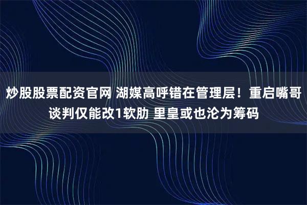 炒股股票配资官网 湖媒高呼错在管理层！重启嘴哥谈判仅能改1软肋 里皇或也沦为筹码
