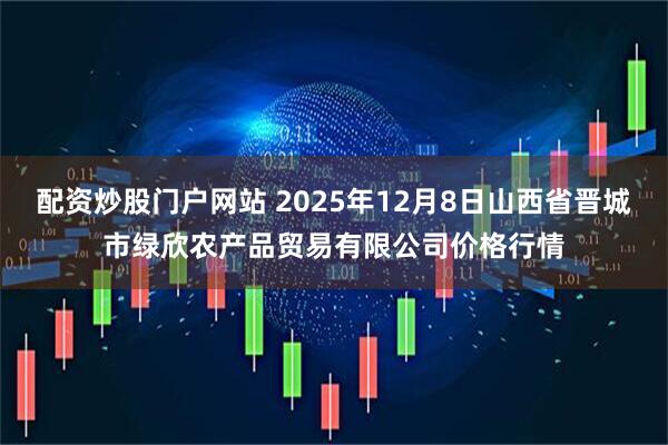 配资炒股门户网站 2025年12月8日山西省晋城市绿欣农产品贸易有限公司价格行情