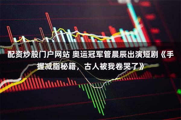 配资炒股门户网站 奥运冠军管晨辰出演短剧《手握减脂秘籍，古人被我卷哭了》