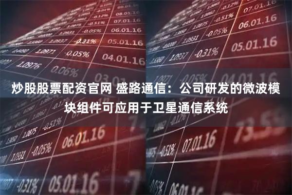 炒股股票配资官网 盛路通信：公司研发的微波模块组件可应用于卫星通信系统