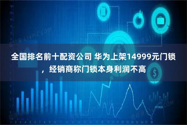 全国排名前十配资公司 华为上架14999元门锁，经销商称门锁本身利润不高