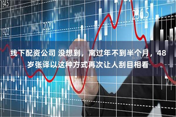 线下配资公司 没想到，离过年不到半个月，48岁张译以这种方式再次让人刮目相看