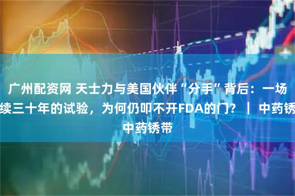 广州配资网 天士力与美国伙伴“分手”背后：一场持续三十年的试验，为何仍叩不开FDA的门？｜ 中药锈带