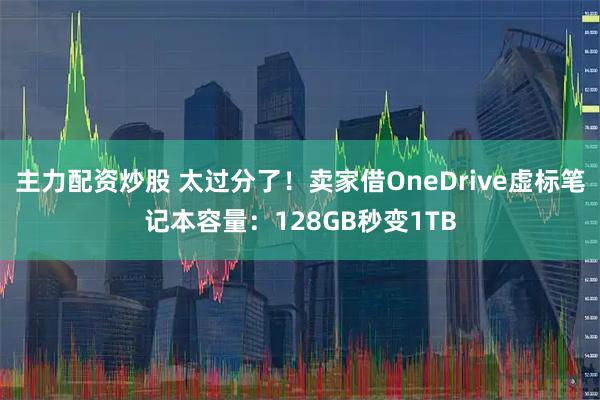 主力配资炒股 太过分了！卖家借OneDrive虚标笔记本容量：128GB秒变1TB