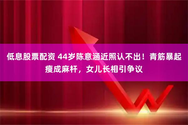 低息股票配资 44岁陈意涵近照认不出！青筋暴起瘦成麻杆，女儿长相引争议