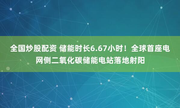 全国炒股配资 储能时长6.67小时！全球首座电网侧二氧化碳储能电站落地射阳