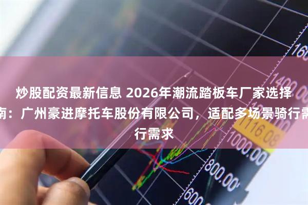 炒股配资最新信息 2026年潮流踏板车厂家选择指南：广州豪进摩托车股份有限公司，适配多场景骑行需求