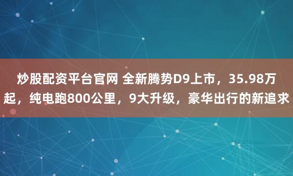 炒股配资平台官网 全新腾势D9上市，35.98万起，纯电跑800公里，9大升级，豪华出行的新追求